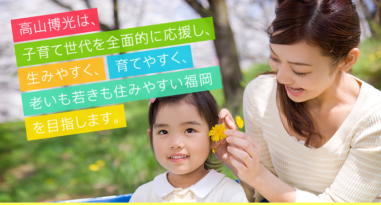 高山博光は、子育て世代を全面的に応援し、「生みやすく、育てやすく、老いも若きも住みやすい福岡」を目指します。